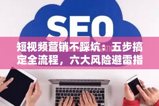 短视频营销不踩坑：五步搞定全流程，六大风险避雷指南