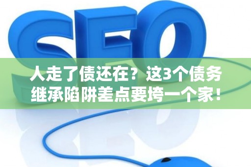 人走了债还在？这3个债务继承陷阱差点要垮一个家！